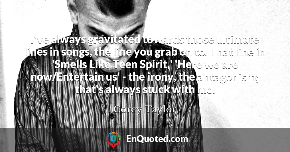 I've always gravitated towards those ultimate lines in songs, the line you grab on to. That line in 'Smells Like Teen Spirit,' 'Here we are now/Entertain us' - the irony, the antagonism; that's always stuck with me.