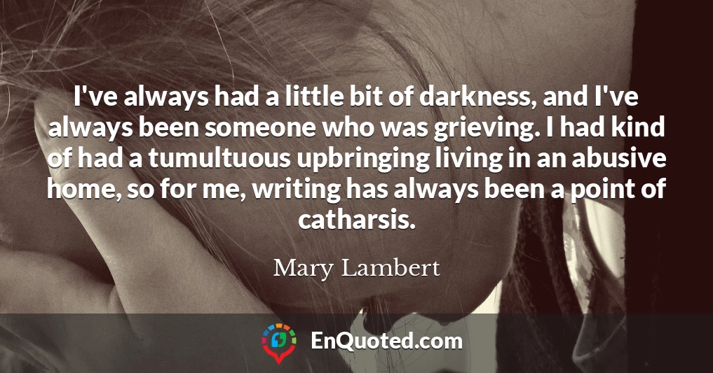 I've always had a little bit of darkness, and I've always been someone who was grieving. I had kind of had a tumultuous upbringing living in an abusive home, so for me, writing has always been a point of catharsis.