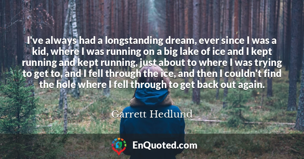 I've always had a longstanding dream, ever since I was a kid, where I was running on a big lake of ice and I kept running and kept running, just about to where I was trying to get to, and I fell through the ice, and then I couldn't find the hole where I fell through to get back out again.