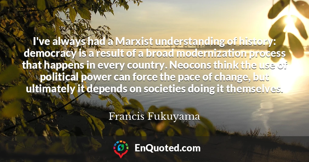 I've always had a Marxist understanding of history: democracy is a result of a broad modernization process that happens in every country. Neocons think the use of political power can force the pace of change, but ultimately it depends on societies doing it themselves.