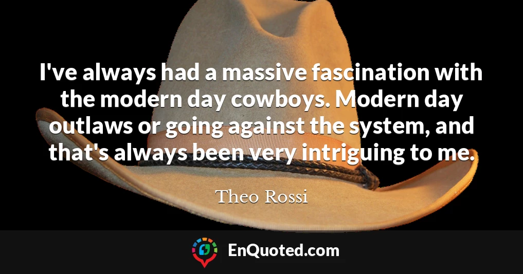 I've always had a massive fascination with the modern day cowboys. Modern day outlaws or going against the system, and that's always been very intriguing to me.