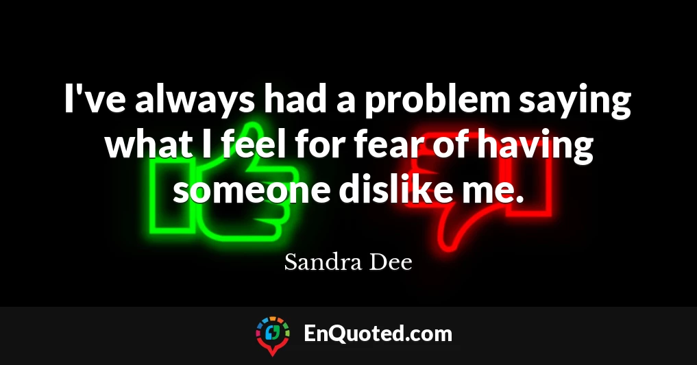 I've always had a problem saying what I feel for fear of having someone dislike me.
