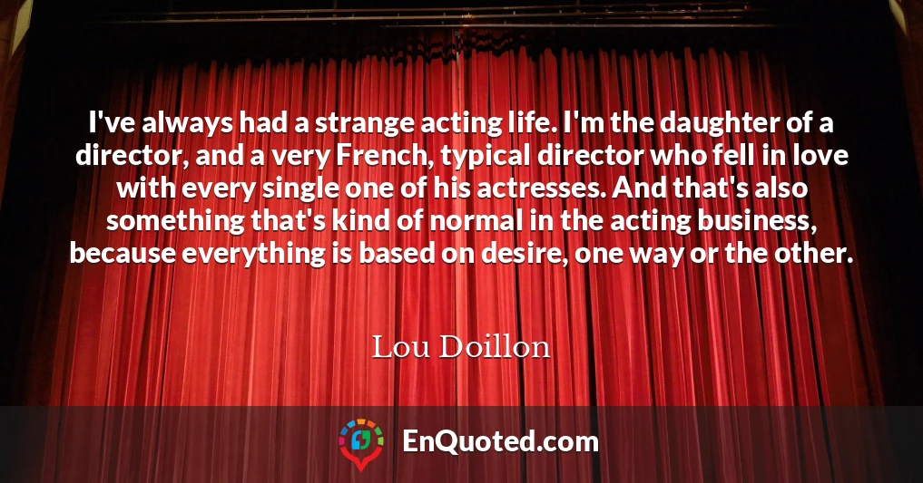 I've always had a strange acting life. I'm the daughter of a director, and a very French, typical director who fell in love with every single one of his actresses. And that's also something that's kind of normal in the acting business, because everything is based on desire, one way or the other.