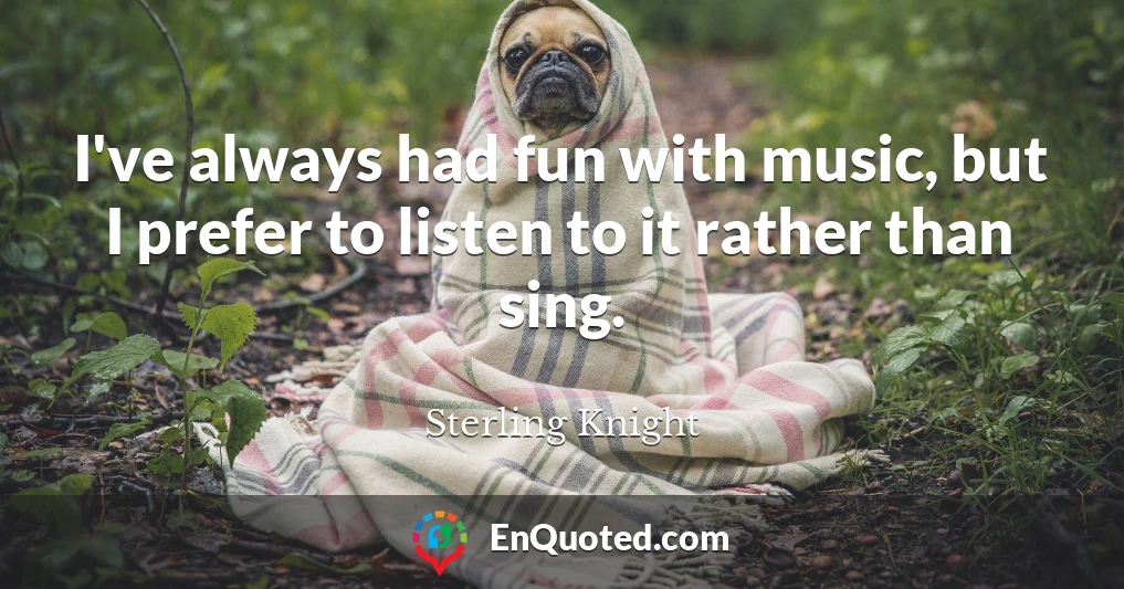 I've always had fun with music, but I prefer to listen to it rather than sing.