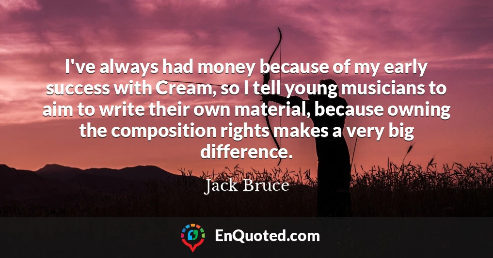 I've always had money because of my early success with Cream, so I tell young musicians to aim to write their own material, because owning the composition rights makes a very big difference.