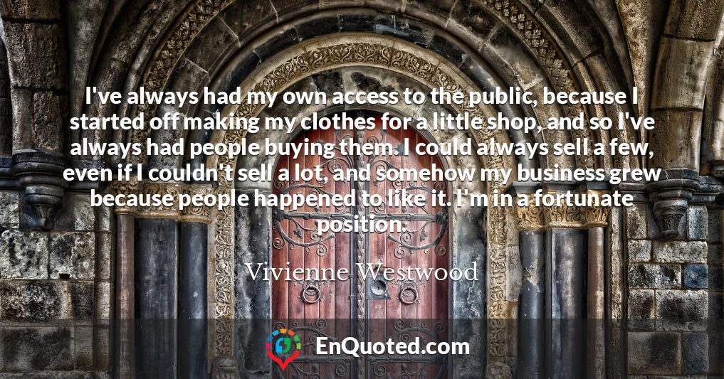 I've always had my own access to the public, because I started off making my clothes for a little shop, and so I've always had people buying them. I could always sell a few, even if I couldn't sell a lot, and somehow my business grew because people happened to like it. I'm in a fortunate position.