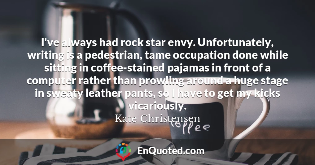 I've always had rock star envy. Unfortunately, writing is a pedestrian, tame occupation done while sitting in coffee-stained pajamas in front of a computer rather than prowling around a huge stage in sweaty leather pants, so I have to get my kicks vicariously.