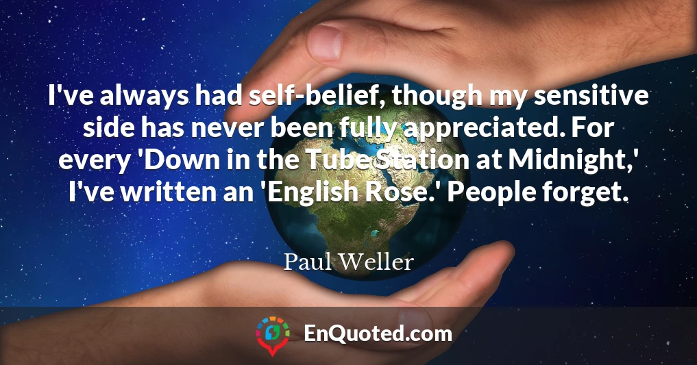 I've always had self-belief, though my sensitive side has never been fully appreciated. For every 'Down in the Tube Station at Midnight,' I've written an 'English Rose.' People forget.