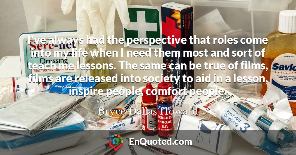 I've always had the perspective that roles come into my life when I need them most and sort of teach me lessons. The same can be true of films, films are released into society to aid in a lesson, inspire people, comfort people.