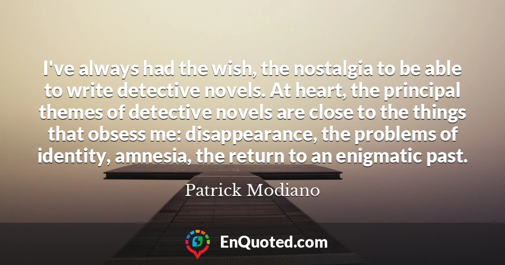 I've always had the wish, the nostalgia to be able to write detective novels. At heart, the principal themes of detective novels are close to the things that obsess me: disappearance, the problems of identity, amnesia, the return to an enigmatic past.
