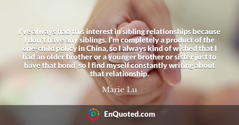 I've always had this interest in sibling relationships because I don't have any siblings. I'm completely a product of the one-child policy in China, so I always kind of wished that I had an older brother or a younger brother or sister just to have that bond, so I find myself constantly writing about that relationship.