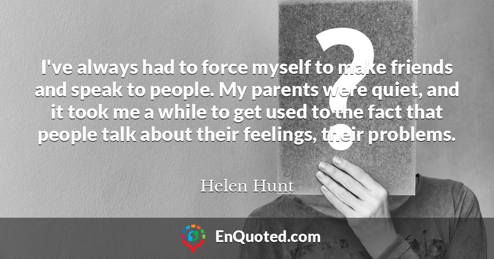 I've always had to force myself to make friends and speak to people. My parents were quiet, and it took me a while to get used to the fact that people talk about their feelings, their problems.