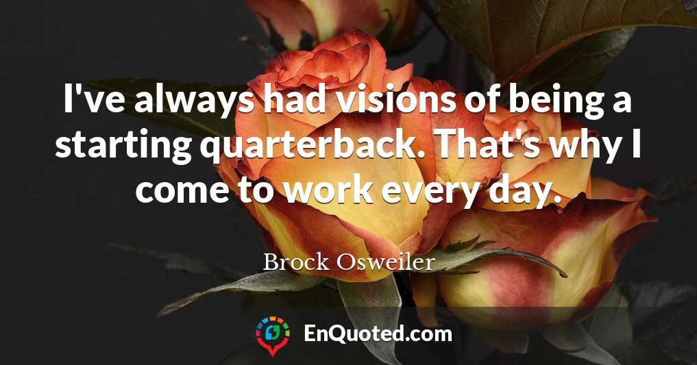 I've always had visions of being a starting quarterback. That's why I come to work every day.