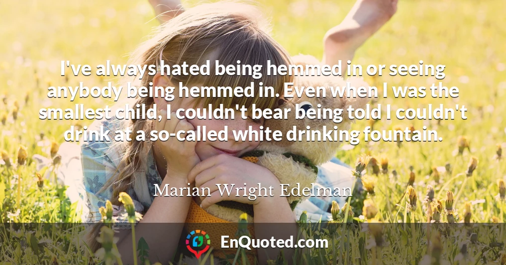 I've always hated being hemmed in or seeing anybody being hemmed in. Even when I was the smallest child, I couldn't bear being told I couldn't drink at a so-called white drinking fountain.