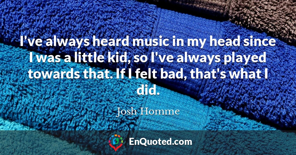 I've always heard music in my head since I was a little kid, so I've always played towards that. If I felt bad, that's what I did.
