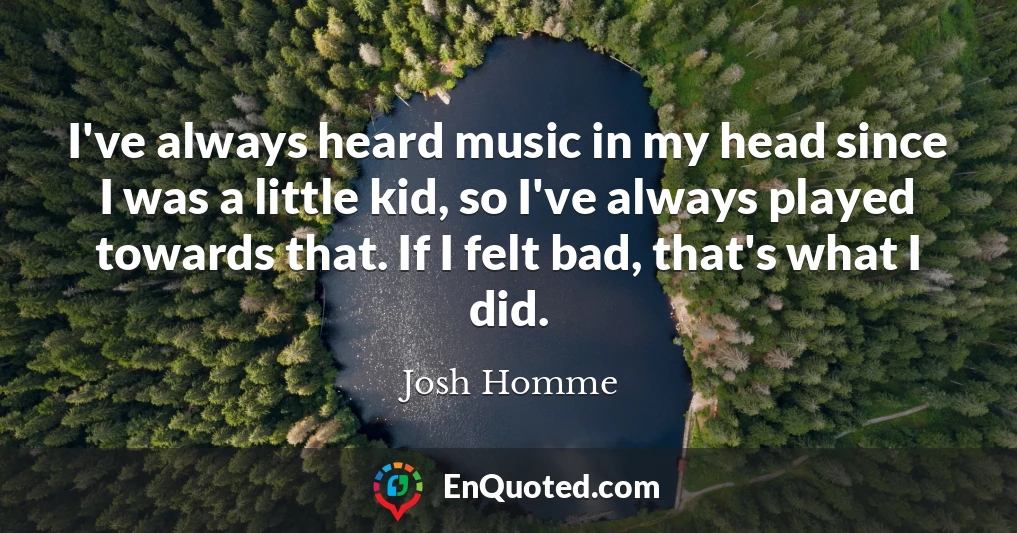 I've always heard music in my head since I was a little kid, so I've always played towards that. If I felt bad, that's what I did.