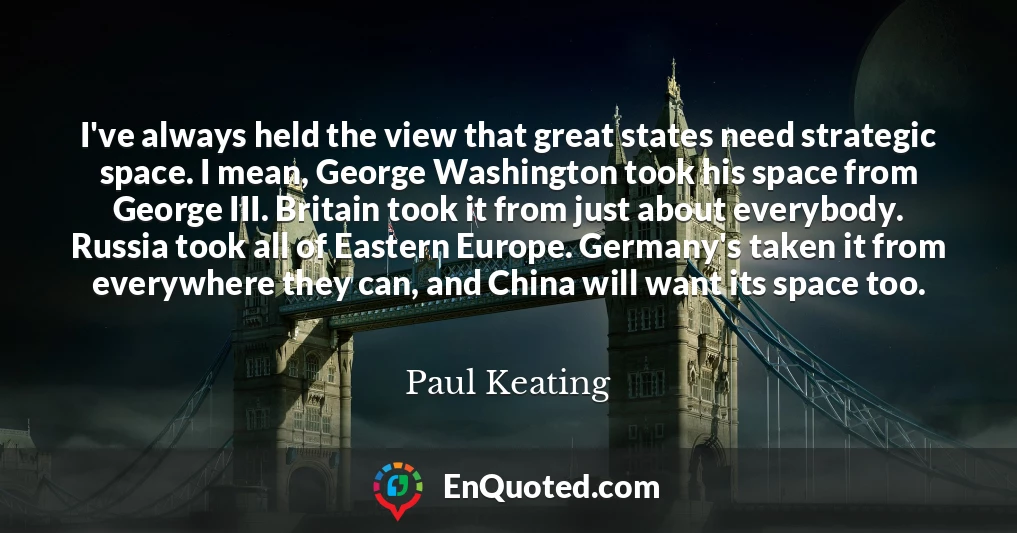 I've always held the view that great states need strategic space. I mean, George Washington took his space from George III. Britain took it from just about everybody. Russia took all of Eastern Europe. Germany's taken it from everywhere they can, and China will want its space too.