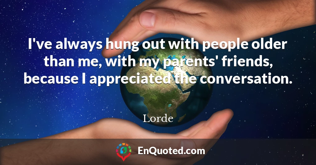 I've always hung out with people older than me, with my parents' friends, because I appreciated the conversation.