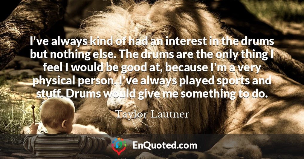 I've always kind of had an interest in the drums but nothing else. The drums are the only thing I feel I would be good at, because I'm a very physical person. I've always played sports and stuff. Drums would give me something to do.