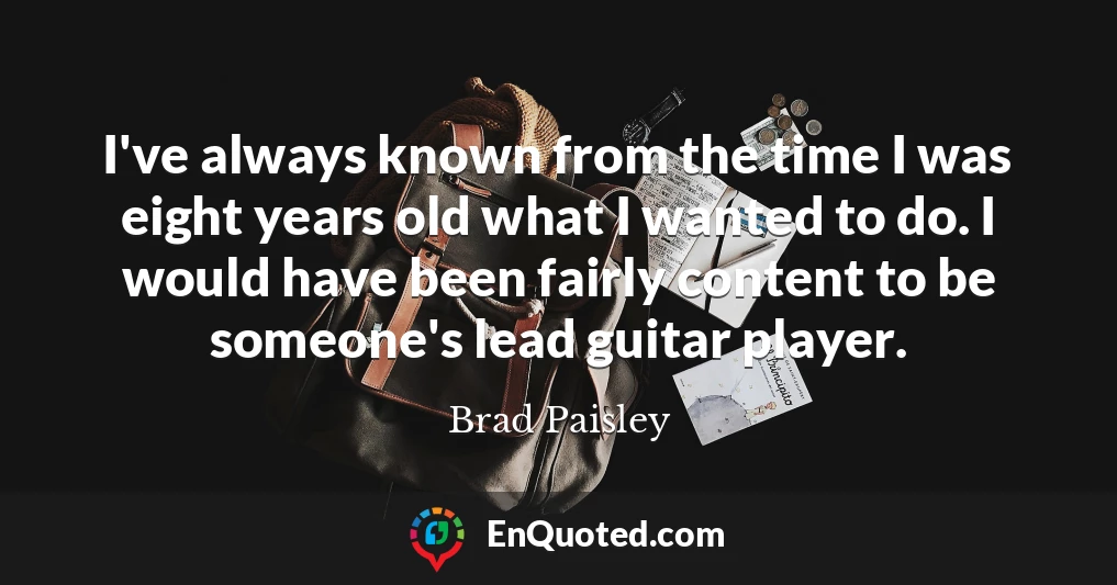 I've always known from the time I was eight years old what I wanted to do. I would have been fairly content to be someone's lead guitar player.