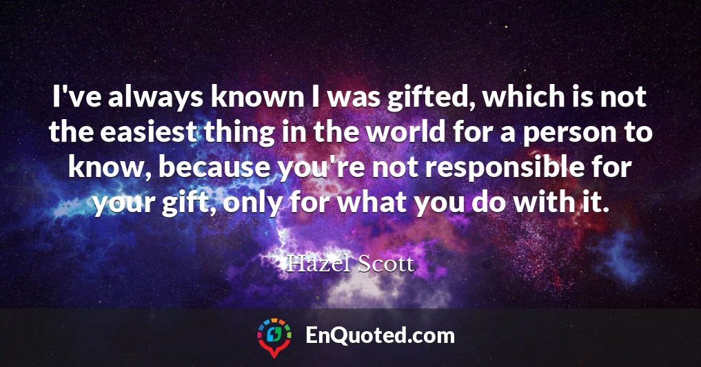 I've always known I was gifted, which is not the easiest thing in the world for a person to know, because you're not responsible for your gift, only for what you do with it.