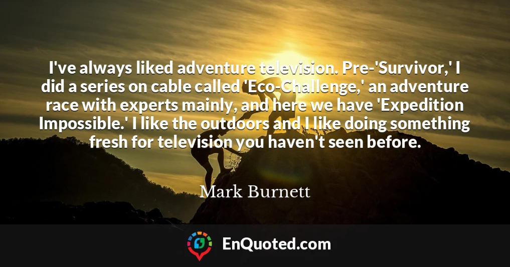 I've always liked adventure television. Pre-'Survivor,' I did a series on cable called 'Eco-Challenge,' an adventure race with experts mainly, and here we have 'Expedition Impossible.' I like the outdoors and I like doing something fresh for television you haven't seen before.