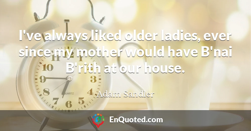 I've always liked older ladies, ever since my mother would have B'nai B'rith at our house.