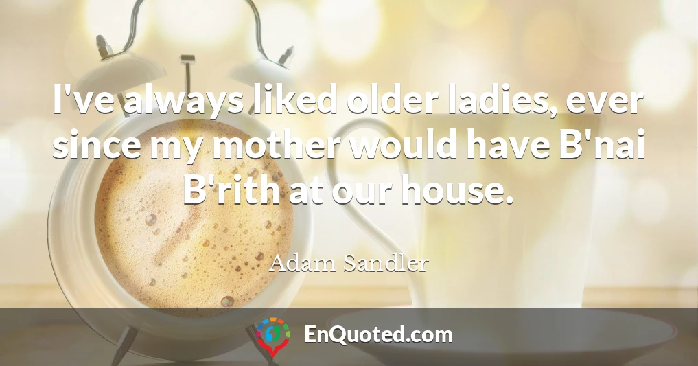 I've always liked older ladies, ever since my mother would have B'nai B'rith at our house.