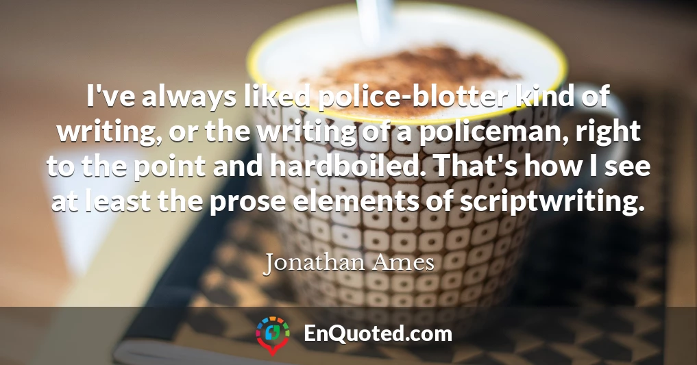 I've always liked police-blotter kind of writing, or the writing of a policeman, right to the point and hardboiled. That's how I see at least the prose elements of scriptwriting.