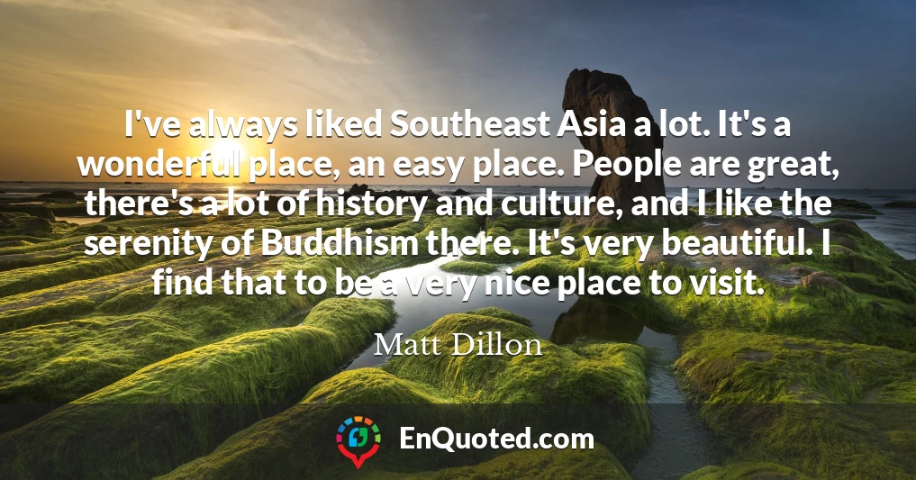 I've always liked Southeast Asia a lot. It's a wonderful place, an easy place. People are great, there's a lot of history and culture, and I like the serenity of Buddhism there. It's very beautiful. I find that to be a very nice place to visit.