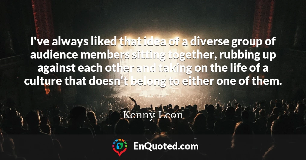 I've always liked that idea of a diverse group of audience members sitting together, rubbing up against each other and taking on the life of a culture that doesn't belong to either one of them.