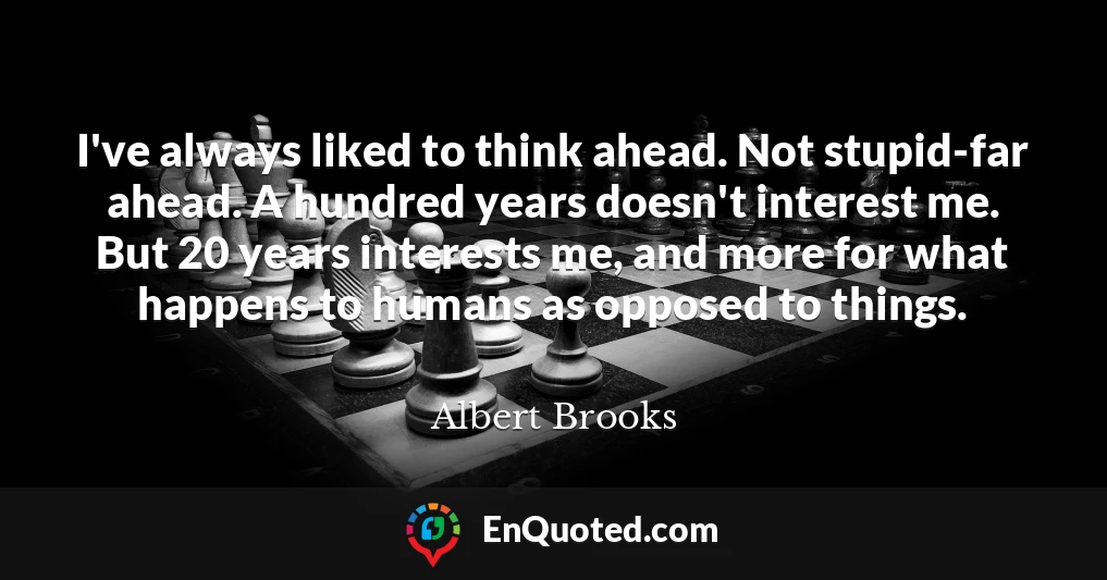 I've always liked to think ahead. Not stupid-far ahead. A hundred years doesn't interest me. But 20 years interests me, and more for what happens to humans as opposed to things.