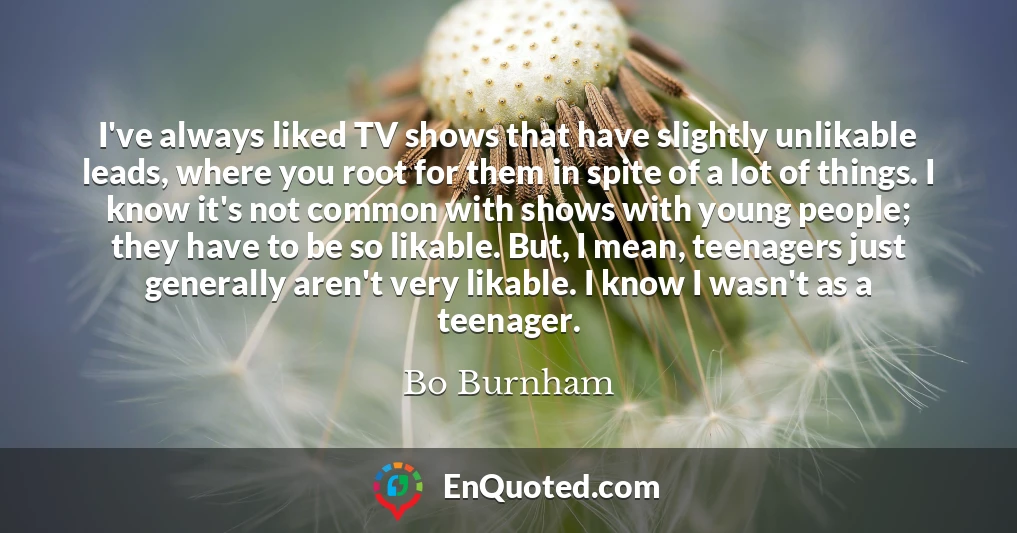 I've always liked TV shows that have slightly unlikable leads, where you root for them in spite of a lot of things. I know it's not common with shows with young people; they have to be so likable. But, I mean, teenagers just generally aren't very likable. I know I wasn't as a teenager.