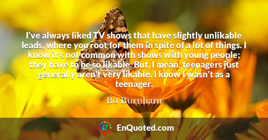 I've always liked TV shows that have slightly unlikable leads, where you root for them in spite of a lot of things. I know it's not common with shows with young people; they have to be so likable. But, I mean, teenagers just generally aren't very likable. I know I wasn't as a teenager.