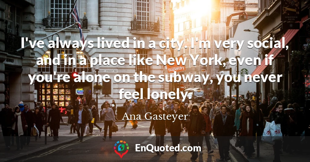 I've always lived in a city. I'm very social, and in a place like New York, even if you're alone on the subway, you never feel lonely.