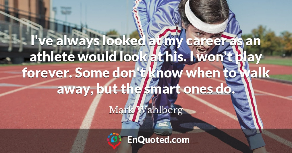 I've always looked at my career as an athlete would look at his. I won't play forever. Some don't know when to walk away, but the smart ones do.