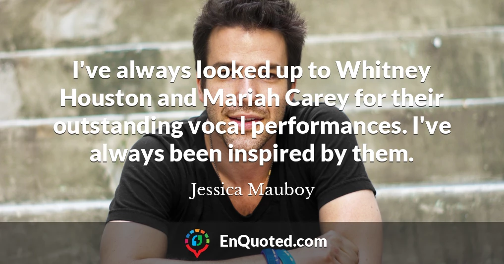 I've always looked up to Whitney Houston and Mariah Carey for their outstanding vocal performances. I've always been inspired by them.