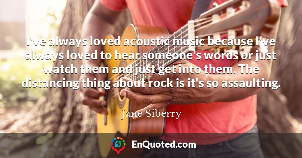 I've always loved acoustic music because I've always loved to hear someone's words or just watch them and just get into them. The distancing thing about rock is it's so assaulting.