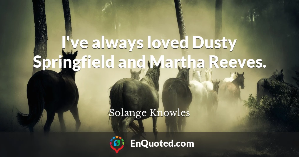 I've always loved Dusty Springfield and Martha Reeves.