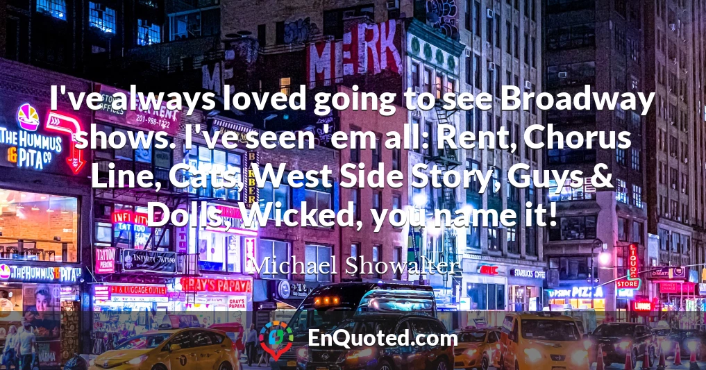 I've always loved going to see Broadway shows. I've seen 'em all: Rent, Chorus Line, Cats, West Side Story, Guys & Dolls, Wicked, you name it!