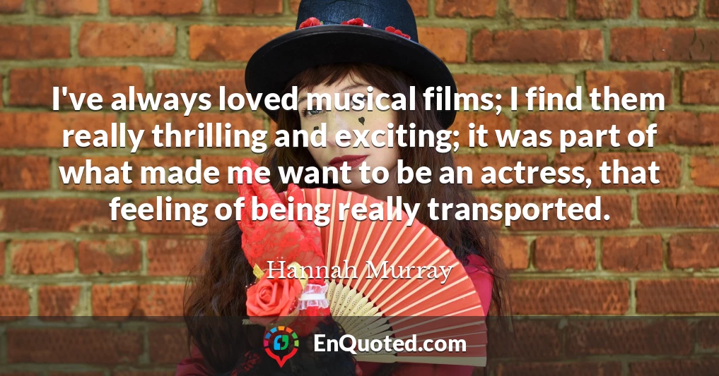 I've always loved musical films; I find them really thrilling and exciting; it was part of what made me want to be an actress, that feeling of being really transported.