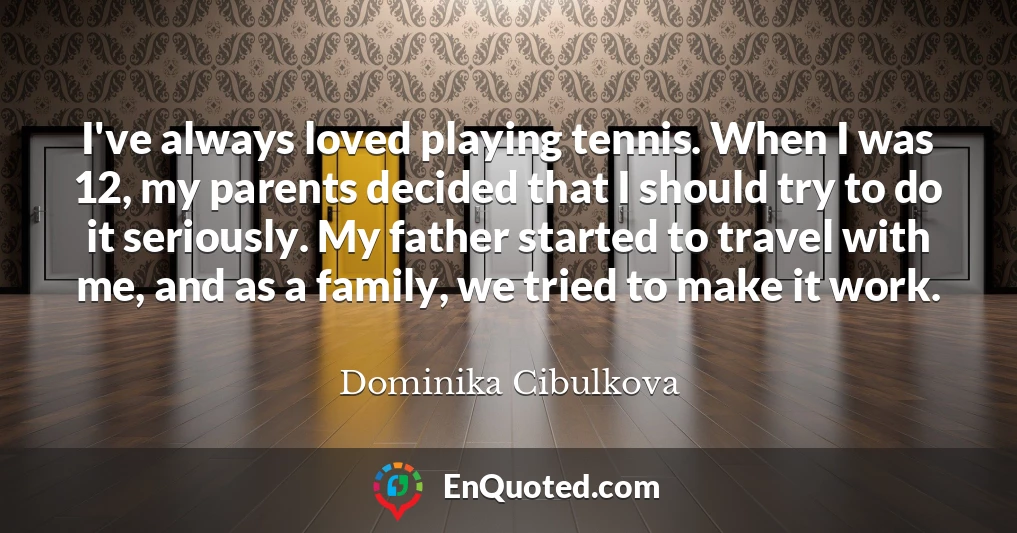 I've always loved playing tennis. When I was 12, my parents decided that I should try to do it seriously. My father started to travel with me, and as a family, we tried to make it work.