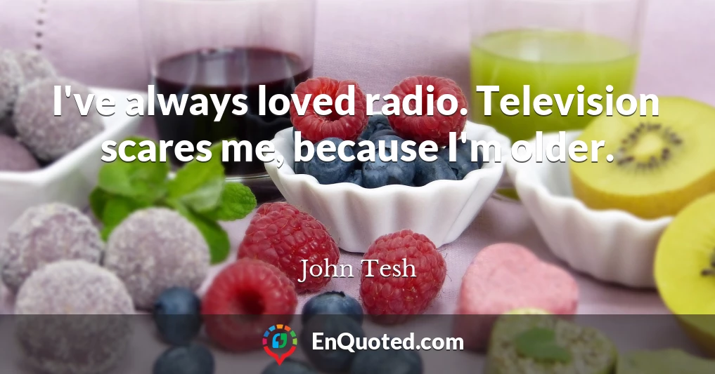 I've always loved radio. Television scares me, because I'm older.