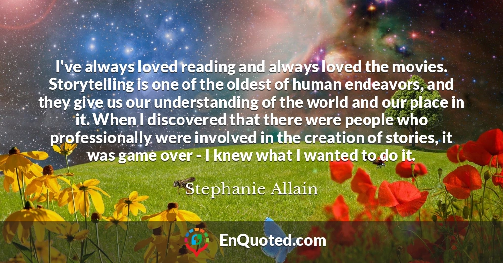 I've always loved reading and always loved the movies. Storytelling is one of the oldest of human endeavors, and they give us our understanding of the world and our place in it. When I discovered that there were people who professionally were involved in the creation of stories, it was game over - I knew what I wanted to do it.
