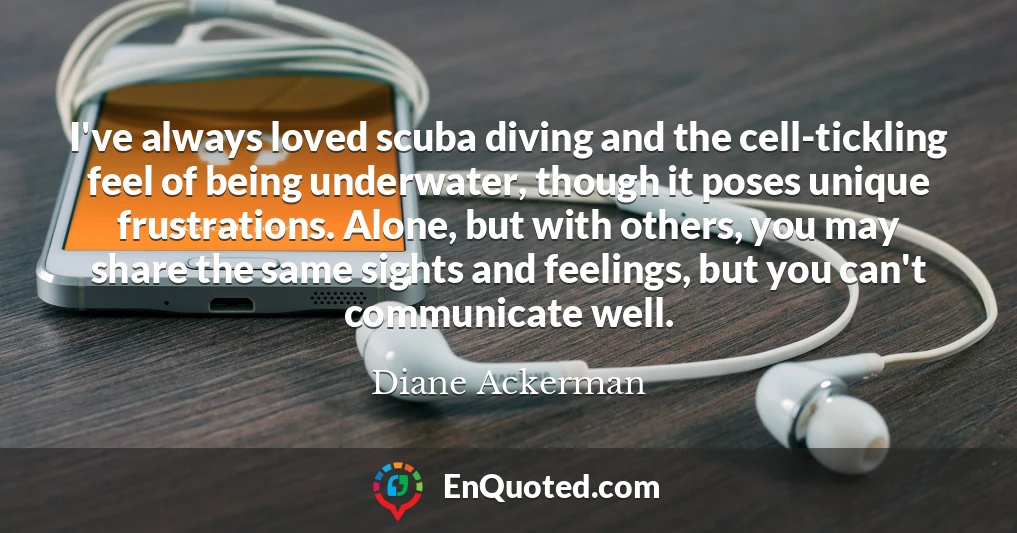 I've always loved scuba diving and the cell-tickling feel of being underwater, though it poses unique frustrations. Alone, but with others, you may share the same sights and feelings, but you can't communicate well.