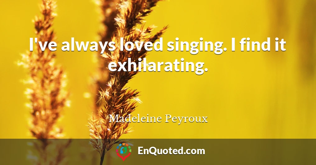 I've always loved singing. I find it exhilarating.