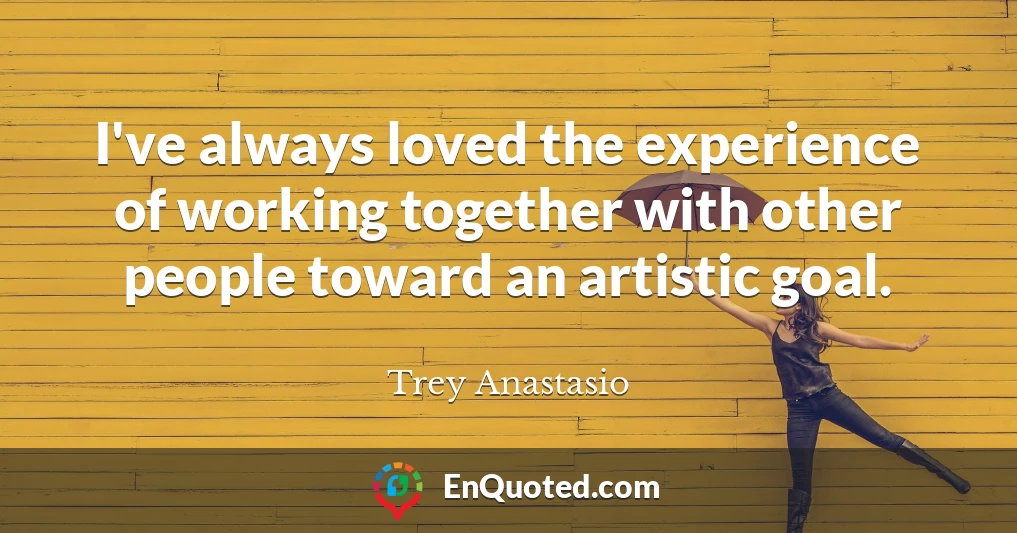 I've always loved the experience of working together with other people toward an artistic goal.