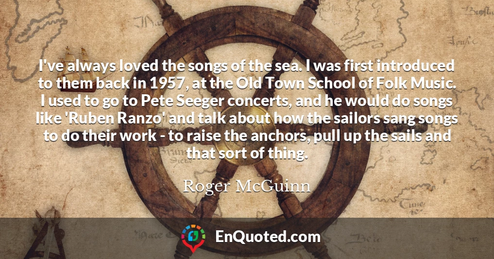 I've always loved the songs of the sea. I was first introduced to them back in 1957, at the Old Town School of Folk Music. I used to go to Pete Seeger concerts, and he would do songs like 'Ruben Ranzo' and talk about how the sailors sang songs to do their work - to raise the anchors, pull up the sails and that sort of thing.