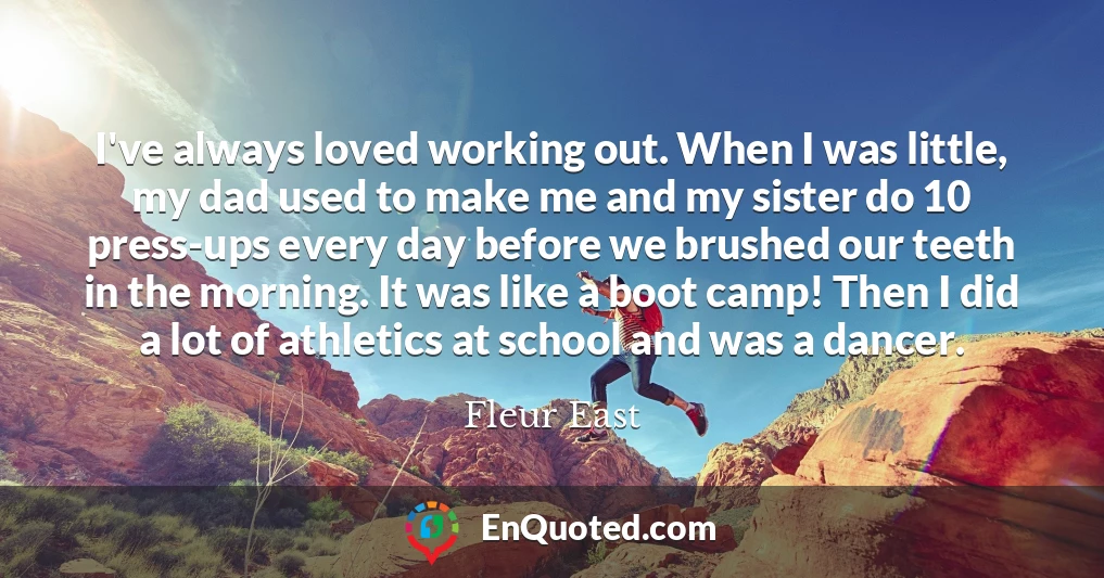 I've always loved working out. When I was little, my dad used to make me and my sister do 10 press-ups every day before we brushed our teeth in the morning. It was like a boot camp! Then I did a lot of athletics at school and was a dancer.