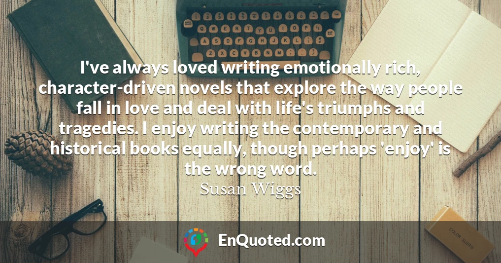 I've always loved writing emotionally rich, character-driven novels that explore the way people fall in love and deal with life's triumphs and tragedies. I enjoy writing the contemporary and historical books equally, though perhaps 'enjoy' is the wrong word.